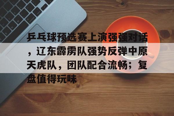 关于乒乓球预选赛上演强强对话，辽东霹雳队强势反弹中原天虎队，团队配合流畅；复盘值得玩味的信息