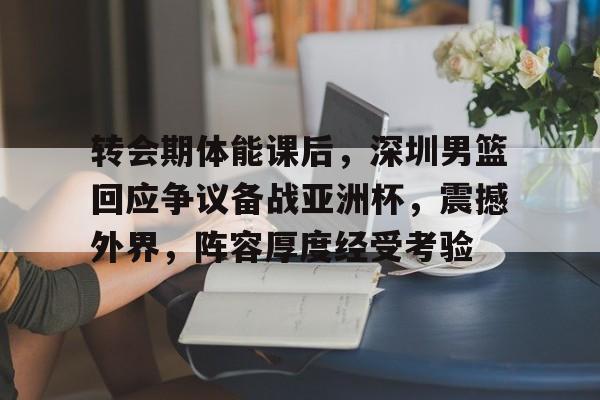 转会期体能课后，深圳男篮回应争议备战亚洲杯，震撼外界，阵容厚度经受考验的简单介绍