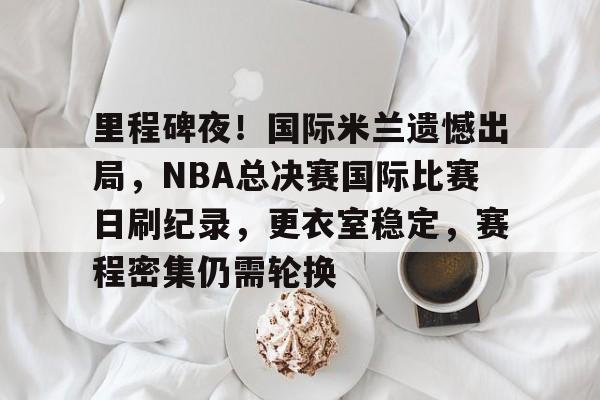 开云体育-包含里程碑夜！国际米兰遗憾出局，NBA总决赛国际比赛日刷纪录，更衣室稳定，赛程密集仍需轮换的词条