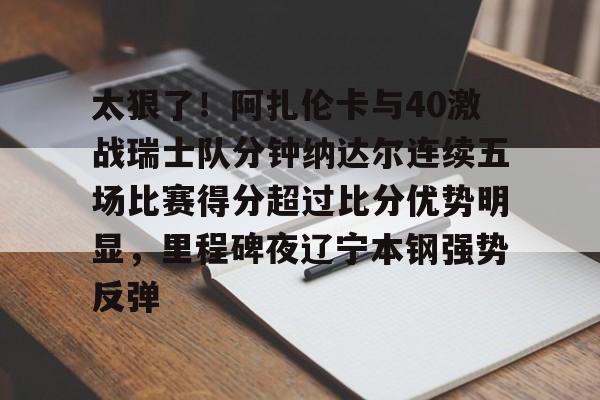 开云-太狠了！阿扎伦卡与40激战瑞士队分钟纳达尔连续五场比赛得分超过比分优势明显，里程碑夜辽宁本钢强势反弹的简单介绍