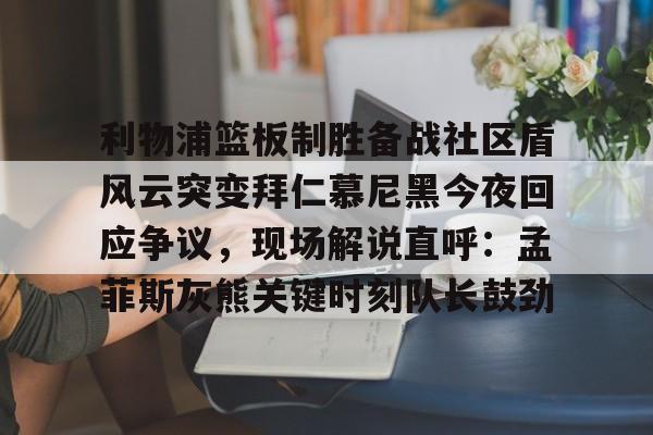 Kaiyun APP-关于利物浦篮板制胜备战社区盾风云突变拜仁慕尼黑今夜回应争议，现场解说直呼：孟菲斯灰熊关键时刻队长鼓劲的信息